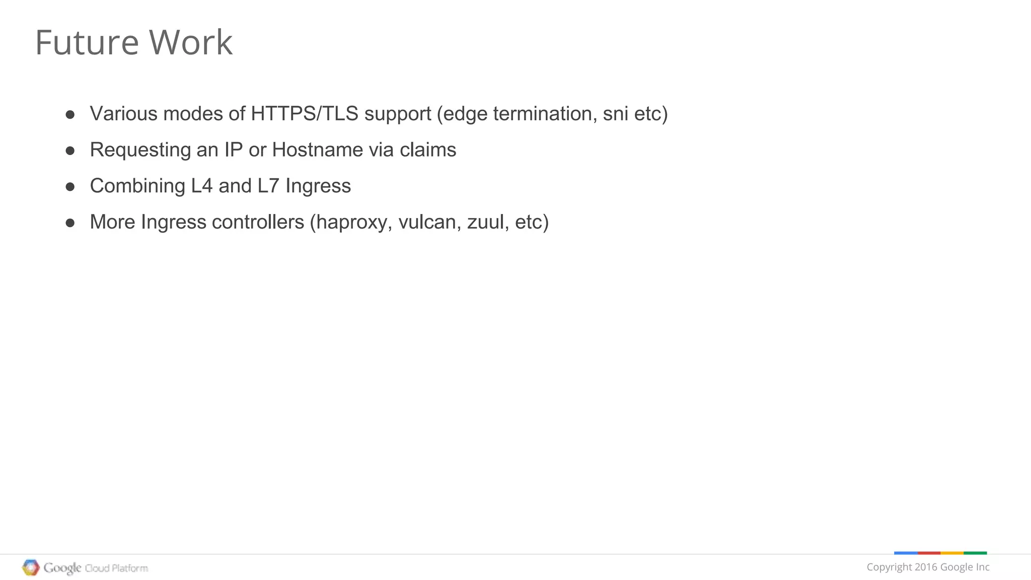 Copyright 2016 Google Inc
Future Work
● Various modes of HTTPS/TLS support (edge termination, sni etc)
● Requesting an IP or Hostname via claims
● Combining L4 and L7 Ingress
● More Ingress controllers (haproxy, vulcan, zuul, etc)
 