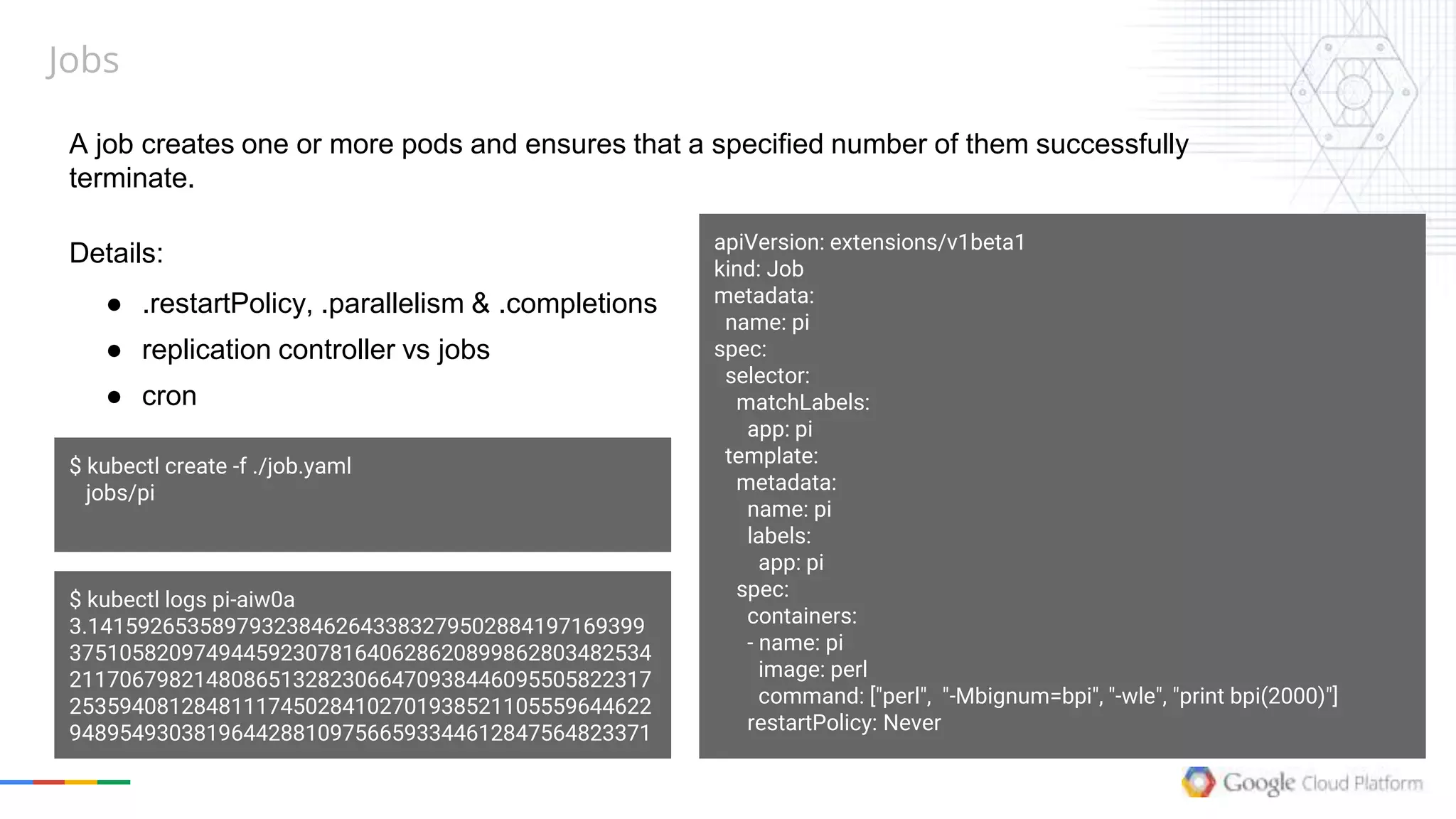 Jobs
A job creates one or more pods and ensures that a specified number of them successfully
terminate.
Details:
● .restartPolicy, .parallelism & .completions
● replication controller vs jobs
● cron
apiVersion: extensions/v1beta1
kind: Job
metadata:
name: pi
spec:
selector:
matchLabels:
app: pi
template:
metadata:
name: pi
labels:
app: pi
spec:
containers:
- name: pi
image: perl
command: ["perl", "-Mbignum=bpi", "-wle", "print bpi(2000)"]
restartPolicy: Never
$ kubectl create -f ./job.yaml
jobs/pi
$ kubectl logs pi-aiw0a
3.141592653589793238462643383279502884197169399
37510582097494459230781640628620899862803482534
21170679821480865132823066470938446095505822317
25359408128481117450284102701938521105559644622
94895493038196442881097566593344612847564823371
 