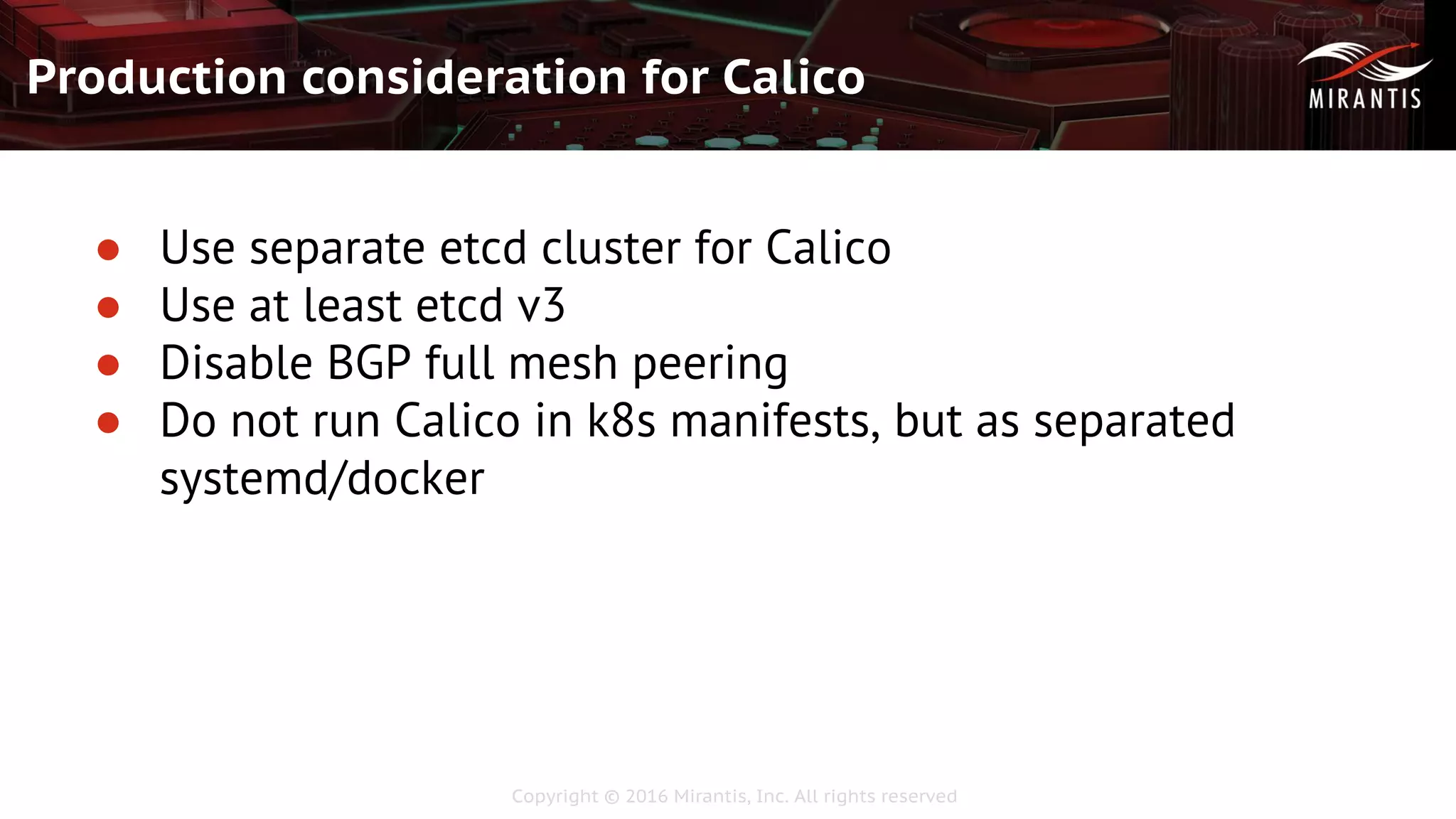 Copyright © 2016 Mirantis, Inc. All rights reserved
Production consideration for Calico
● Use separate etcd cluster for Calico
● Use at least etcd v3
● Disable BGP full mesh peering
● Do not run Calico in k8s manifests, but as separated
systemd/docker
 
