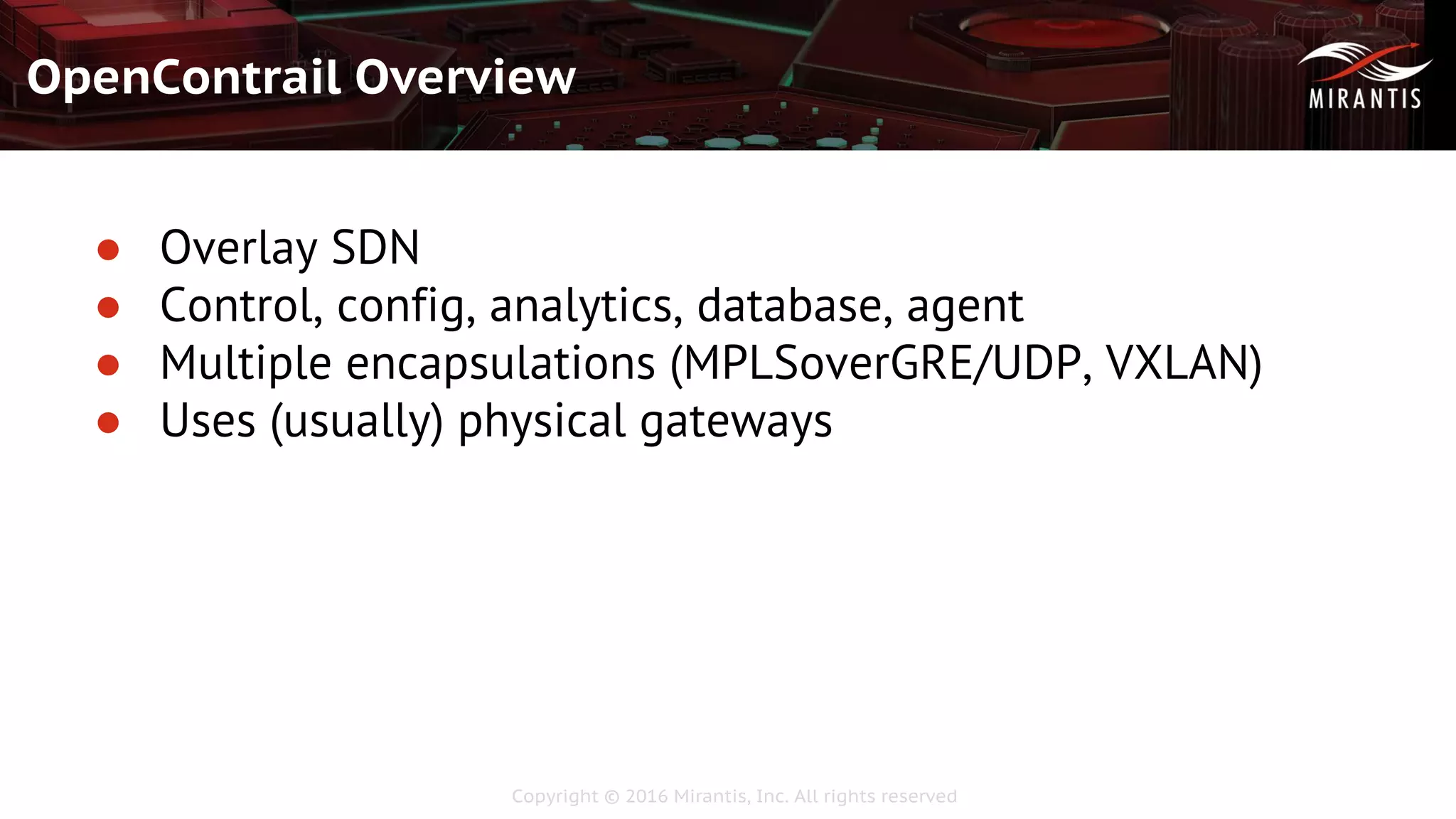 Copyright © 2016 Mirantis, Inc. All rights reserved
OpenContrail Overview
● Overlay SDN
● Control, config, analytics, database, agent
● Multiple encapsulations (MPLSoverGRE/UDP, VXLAN)
● Uses (usually) physical gateways
 