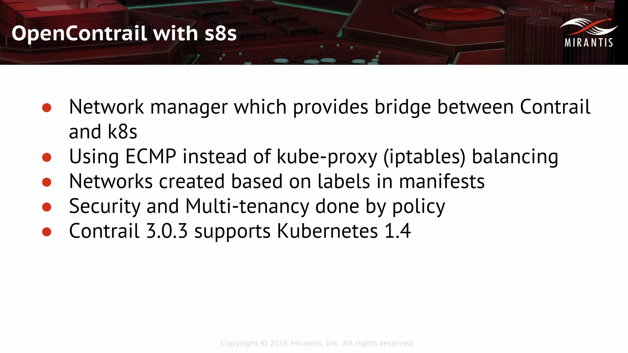 Copyright © 2016 Mirantis, Inc. All rights reserved
OpenContrail with s8s
● Network manager which provides bridge between Contrail
and k8s
● Using ECMP instead of kube-proxy (iptables) balancing
● Networks created based on labels in manifests
● Security and Multi-tenancy done by policy
● Contrail 3.0.3 supports Kubernetes 1.4
 