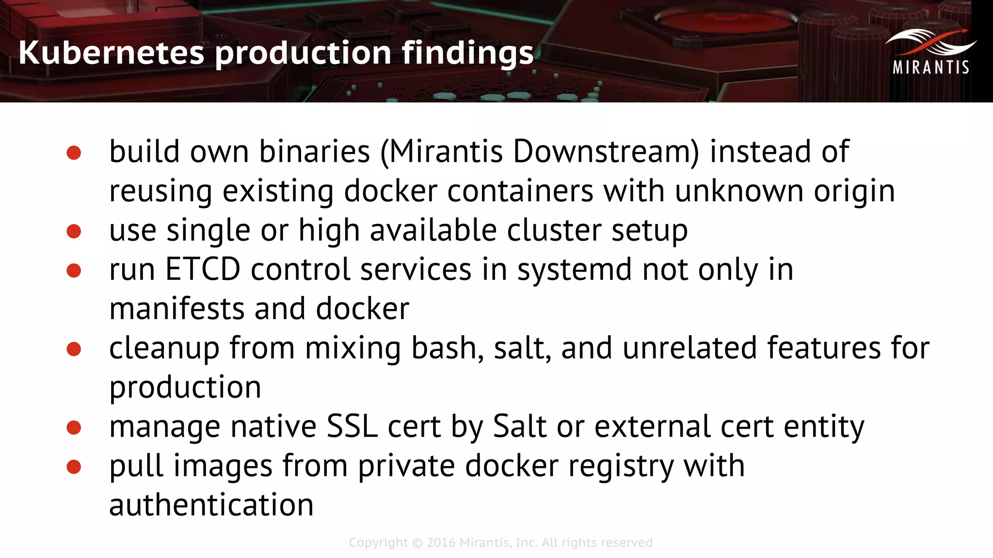 Copyright © 2016 Mirantis, Inc. All rights reserved
Kubernetes production findings
● build own binaries (Mirantis Downstream) instead of
reusing existing docker containers with unknown origin
● use single or high available cluster setup
● run ETCD control services in systemd not only in
manifests and docker
● cleanup from mixing bash, salt, and unrelated features for
production
● manage native SSL cert by Salt or external cert entity
● pull images from private docker registry with
authentication
 