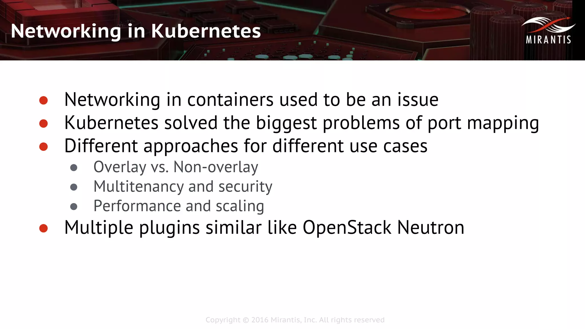 Copyright © 2016 Mirantis, Inc. All rights reserved
Networking in Kubernetes
● Networking in containers used to be an issue
● Kubernetes solved the biggest problems of port mapping
● Different approaches for different use cases
● Overlay vs. Non-overlay
● Multitenancy and security
● Performance and scaling
● Multiple plugins similar like OpenStack Neutron
 
