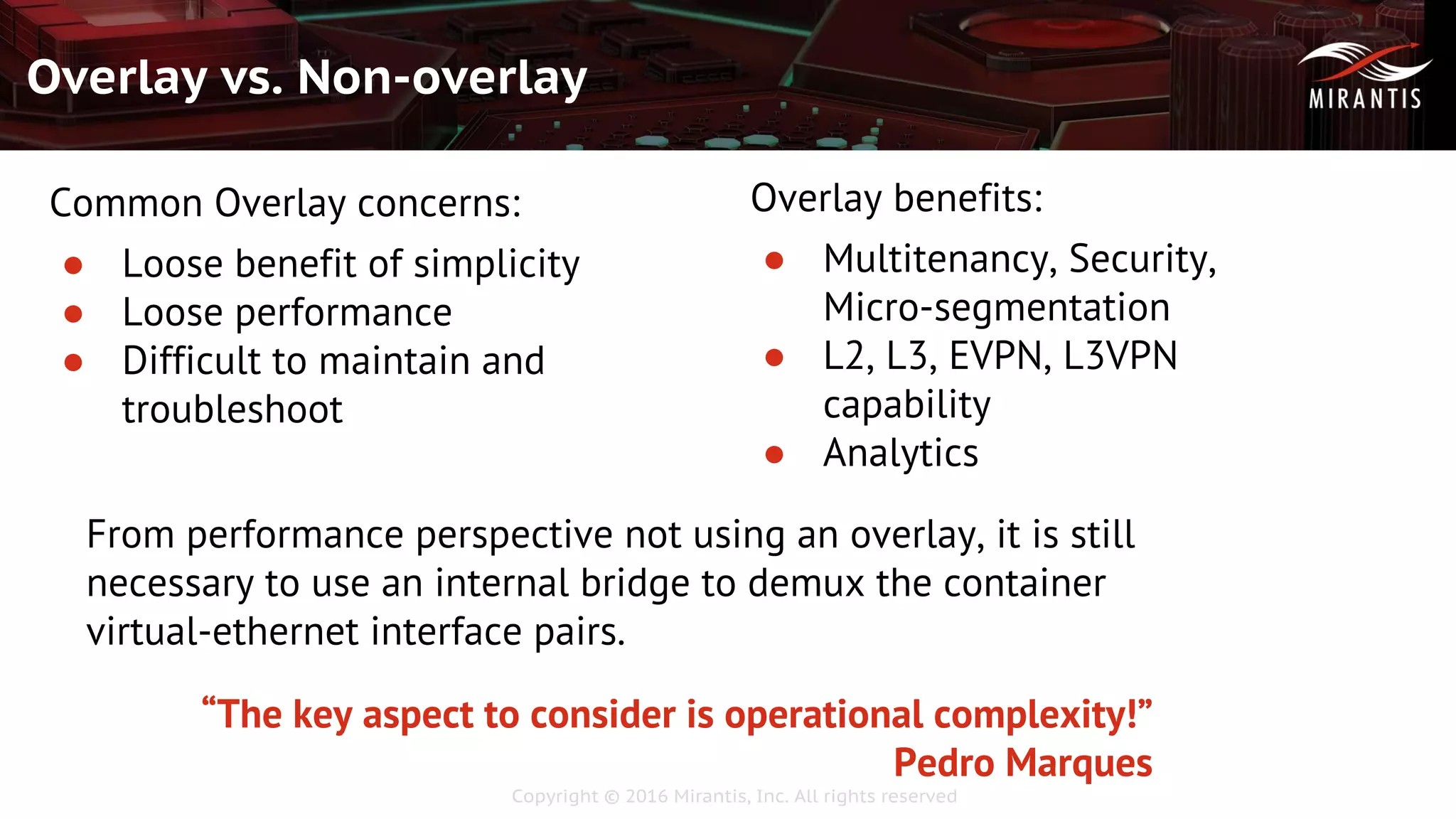 Copyright © 2016 Mirantis, Inc. All rights reserved
Overlay vs. Non-overlay
Common Overlay concerns:
● Loose benefit of simplicity
● Loose performance
● Difficult to maintain and
troubleshoot
Overlay benefits:
● Multitenancy, Security,
Micro-segmentation
● L2, L3, EVPN, L3VPN
capability
● Analytics
From performance perspective not using an overlay, it is still
necessary to use an internal bridge to demux the container
virtual-ethernet interface pairs.
“The key aspect to consider is operational complexity!”
Pedro Marques
 