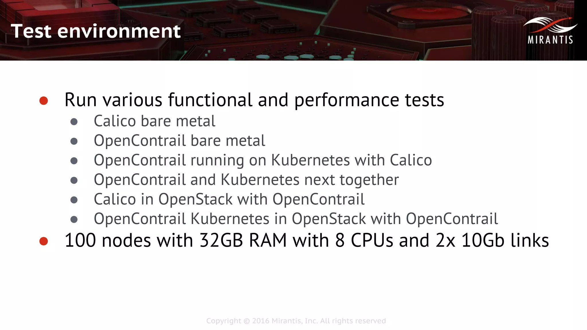 Copyright © 2016 Mirantis, Inc. All rights reserved
Test environment
● Run various functional and performance tests
● Calico bare metal
● OpenContrail bare metal
● OpenContrail running on Kubernetes with Calico
● OpenContrail and Kubernetes next together
● Calico in OpenStack with OpenContrail
● OpenContrail Kubernetes in OpenStack with OpenContrail
● 100 nodes with 32GB RAM with 8 CPUs and 2x 10Gb links
 