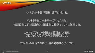 © 2020 NTT DATA Corporation 10
シナリオ1
少人数で全員が開発・運用に携わる。
イントラからのネットワークアクセスのみ。
検証目的など、短期的かつ限定的な提供で、すぐに破棄する。
コードもプライベート領域で管理されており、
プロジェクトメンバ以外は参照できない。
このくらいの用途であれば、特に考慮する点はない。
10
 