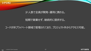© 2020 NTT DATA Corporation 12
シナリオ2
少人数で全員が開発・運用に携わる。
短期で破棄せず、継続的に提供する。
コードが非プライベート領域で管理されており、プロジェクト外からアクセス可能。
12
 