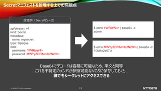 © 2020 NTT DATA Corporation 13
Secretマニフェストを管理する上での問題点
apiVersion: v1
kind: Secret
metadata:
name: mysecret
type: Opaque
data:
username: YWRtaW4=
password: MWYyZDFlMmU2N2Rm
設定例（Secretリソース）
$ echo YWRtaW4= | base64 -d
admin
$ echo MWYyZDFlMmU2N2Rm | base64 -d
1f2d1e2e67df
Base64でデコードは容易に可能なため、平文と同等
これを不特定のメンバが参照可能なVCSに保存しておくと、
誰でもシークレットにアクセスできる
 