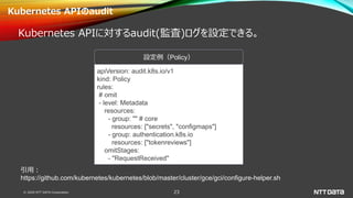 © 2020 NTT DATA Corporation 23
Kubernetes APIのaudit
Kubernetes APIに対するaudit(監査)ログを設定できる。
apiVersion: audit.k8s.io/v1
kind: Policy
rules:
# omit
- level: Metadata
resources:
- group: "" # core
resources: ["secrets", "configmaps"]
- group: authentication.k8s.io
resources: ["tokenreviews"]
omitStages:
- "RequestReceived"
設定例（Policy）
引用：
https://github.com/kubernetes/kubernetes/blob/master/cluster/gce/gci/configure-helper.sh
 