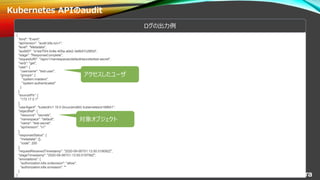 © 2020 NTT DATA Corporation 24
Kubernetes APIのaudit
{
"kind": "Event",
"apiVersion": "audit.k8s.io/v1",
"level": "Metadata",
"auditID": "a1ee7f24-0c8e-405a-a0e2-3e9b57c28f2d",
"stage": "ResponseComplete",
"requestURI": "/api/v1/namespaces/default/secrets/test-secret",
"verb": "get",
"user": {
"username": "test-user",
"groups": [
"system:masters",
"system:authenticated"
]
},
"sourceIPs": [
"172.17.0.1"
],
"userAgent": "kubectl/v1.19.0 (linux/amd64) kubernetes/e199641",
"objectRef": {
"resource": "secrets",
"namespace": "default",
"name": "test-secret",
"apiVersion": "v1"
},
"responseStatus": {
"metadata": {},
"code": 200
},
"requestReceivedTimestamp": "2020-09-06T01:13:50.019092Z",
"stageTimestamp": "2020-09-06T01:13:50.019756Z",
"annotations": {
"authorization.k8s.io/decision": "allow",
"authorization.k8s.io/reason": ""
}
}
ログの出力例
アクセスしたユーザ
対象オブジェクト
 