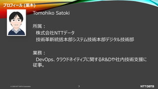 © 2020 NTT DATA Corporation 3
プロフィール (里木)
Tomohiko Satoki
所属：
株式会社NTTデータ
技術革新統括本部システム技術本部デジタル技術部
業務：
DevOps、クラウドネイティブに関するR&Dや社内技術支援に
従事。
 