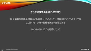 © 2020 NTT DATA Corporation 32
シナリオ5
さらなるリスク低減への対応
個人情報や高換金情報などの機微（センシティブ）情報をあつかうシステムでは
より高いセキュリティ要件を満たす必要がある
次のページでリスクを考察していく
32
 
