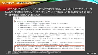 © 2020 NTT DATA Corporation 33
Secretリソースに存在するリスク
今までの方法はSecretリソースとして扱われるため、以下のリスクがある。シーク
レットをより強固に取り扱う、またはシークレットが漏洩した場合の対策を考慮し
て、リスクを低減する必要がある
引用：https://kubernetes.io/ja/docs/concepts/configuration/secret/
 