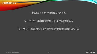 © 2020 NTT DATA Corporation 34
その他のリスク
上記までで色々対策してきても
シークレット自身が漏洩してしまうリスクはある
シークレットの漏洩リスクも想定した対応を考察してみる
 