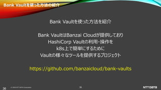 © 2020 NTT DATA Corporation 36
Bank Vaultを使った方法の紹介
Bank Vaultを使った方法を紹介
Bank VaultはBanzai Cloudが提供しており
HashiCorp Vaultの利用・操作を
k8s上で簡単にするために
Vaultの様々なツールを提供するプロジェクト
https://github.com/banzaicloud/bank-vaults
36
 