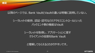 © 2020 NTT DATA Corporation 37
補足
以降のページでは、Bank VaultとVaultの違いは明確に説明していない。
シークレットの保持、認証・認可などのアクセスコントロールといった
バックエンド側の機能はVault
シークレットを取得し、アプリケーションに渡す
クライアントの役割をBank Vault
と理解してもらえるとわかりやすいです。
 
