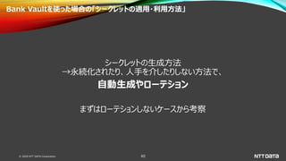 © 2020 NTT DATA Corporation 40
Bank Vaultを使った場合の「シークレットの適用・利用方法」
シークレットの生成方法
→永続化されたり、人手を介したりしない方法で、
自動生成やローテション
まずはローテションしないケースから考察
 