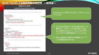 © 2020 NTT DATA Corporation 43
Bank Vaultによる機密情報の設定例 ～適用後～
～～～～～～～～～～～～～～～～～～～～～～～～～～～
Init Containers:
copy-vault-env:
Image:
banzaicloud/vault-env:1.4.0
Command: sh -c cp /usr/local/bin/vault-env /vault/
Mounts: /vault/ from vault-env (rw)
～～～～～～～～～～～～～～～～～～～～～～～～～～～
Containers:
hello:
Image: go-http-server ・・・
Command: /vault/vault-env
Args: /usr/local/bin/server
Environment: XXX_SECRET: vault:secret/data/service#XXX_SECRET
Mounts: /vault/ from vault-env (rw)
～～～～～～～～～～～～～～～～～～～～～～～～～～～
Volumes:
vault-env:
Type:
EmptyDir (a temporary directory that shares a pod's lifetime)
Medium: Memory
適用された設定
kubectl describe po hello
「vault-env」という実行ファイルを、アプリケーションコ
ンテナにコピー
① Commandがbank vaultのwebhookにて上
書きされ、アプリケーション実行前に「vault-
env」を実行することでシークレットをアプリケー
ションプロセスの環境変数としてインジェクト。
② K8s API経由で取得できる情報にはシーク
レット情報は表示されない
①
②
 
