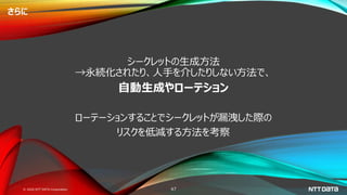 © 2020 NTT DATA Corporation 47
さらに
シークレットの生成方法
→永続化されたり、人手を介したりしない方法で、
自動生成やローテション
ローテーションすることでシークレットが漏洩した際の
リスクを低減する方法を考察
 