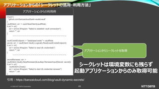 © 2020 NTT DATA Corporation 49
アプリケーションからの「シークレットの適用・利用方法」
import (
"github.com/banzaicloud/bank-vaults/vault"
)
vaultClient, err := vault.NewClient(vaultRole)
if err != nil {
err = errors.Wrap(err, "failed to establish vault connection")
return "", err
}
～～～～～～～～～～～～～～～～～～～～～～～～～～～
vaultCredsEndpoint := "database/creds/" + vaultRole
secret, err := vaultClient.Vault().Logical().Read(vaultCredsEndpoint)
if err != nil {
err = errors.Wrap(err, "failed to read db credentials")
return "", err
}
～～～～～～～～～～～～～～～～～～～～～～～～～～～
secretRenewer, err :=
vaultClient.Vault().NewRenewer(&vaultapi.RenewerInput{Secret: secret})
if err != nil {
vaultClient.Close()
err = errors.Wrap(err, "failed to start db credential renewer")
return "", err
}
アプリケーションからの利用例
引用：https://banzaicloud.com/blog/vault-dynamic-secrets/
アプリケーションからシークレットを取得
シークレットは環境変数にも残らず
起動アプリケーションからのみ取得可能
アプリケーションからシークレットを取得
 