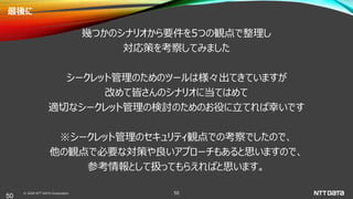 © 2020 NTT DATA Corporation 50
最後に
幾つかのシナリオから要件を5つの観点で整理し
対応策を考察してみました
シークレット管理のためのツールは様々出てきていますが
改めて皆さんのシナリオに当てはめて
適切なシークレット管理の検討のためのお役に立てれば幸いです
※シークレット管理のセキュリティ観点での考察でしたので、
他の観点で必要な対策や良いアプローチもあると思いますので、
参考情報として扱ってもらえればと思います。
50
 