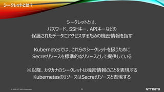 © 2020 NTT DATA Corporation 6
シークレットとは？
シークレットとは、
パスワード、SSHキー、APIキーなどの
保護されたデータにアクセスするための機密情報を指す
Kubernetesでは、これらのシークレットを扱うために
Secretリソースを標準的なリソースとして提供している
※以降、カタカナのシークレットは機密情報のことを表現する
KubernetesのリソースはSecretリソースと表現する
 