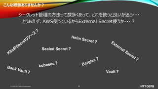 © 2020 NTT DATA Corporation 8
こんな経験ありませんか？
シークレット管理の方法って数多くあって、どれを使うと良いか迷う・・・
とりあえず、AWS使っているからExternal Secret使うか・・・？
Sealed Secret？
Vault？
 