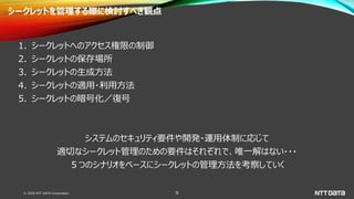 © 2020 NTT DATA Corporation 9
シークレットを管理する際に検討すべき観点
1. シークレットへのアクセス権限の制御
2. シークレットの保存場所
3. シークレットの生成方法
4. シークレットの適用・利用方法
5. シークレットの暗号化／復号
システムのセキュリティ要件や開発・運用体制に応じて
適切なシークレット管理のための要件はそれぞれで、唯一解はない・・・
５つのシナリオをベースにシークレットの管理方法を考察していく
 