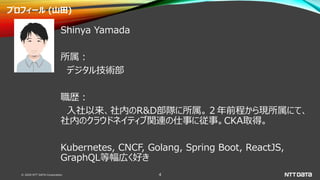 © 2020 NTT DATA Corporation 4
プロフィール (山田)
Shinya Yamada
所属：
デジタル技術部
職歴：
入社以来、社内のR&D部隊に所属。２年前程から現所属にて、
社内のクラウドネイティブ関連の仕事に従事...