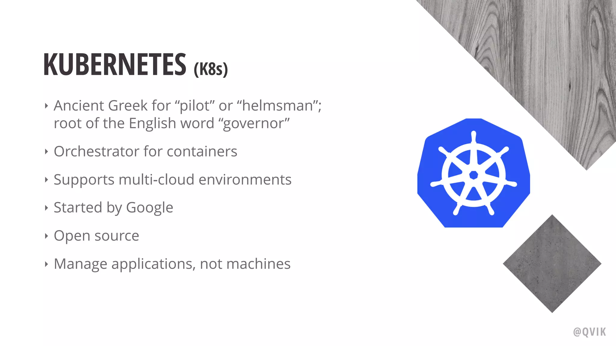 KUBERNETES (K8s)
‣ Ancient Greek for “pilot” or “helmsman”;
root of the English word “governor”
‣ Orchestrator for containers
‣ Supports multi-cloud environments
‣ Started by Google
‣ Open source
‣ Manage applications, not machines
@QVIK
 