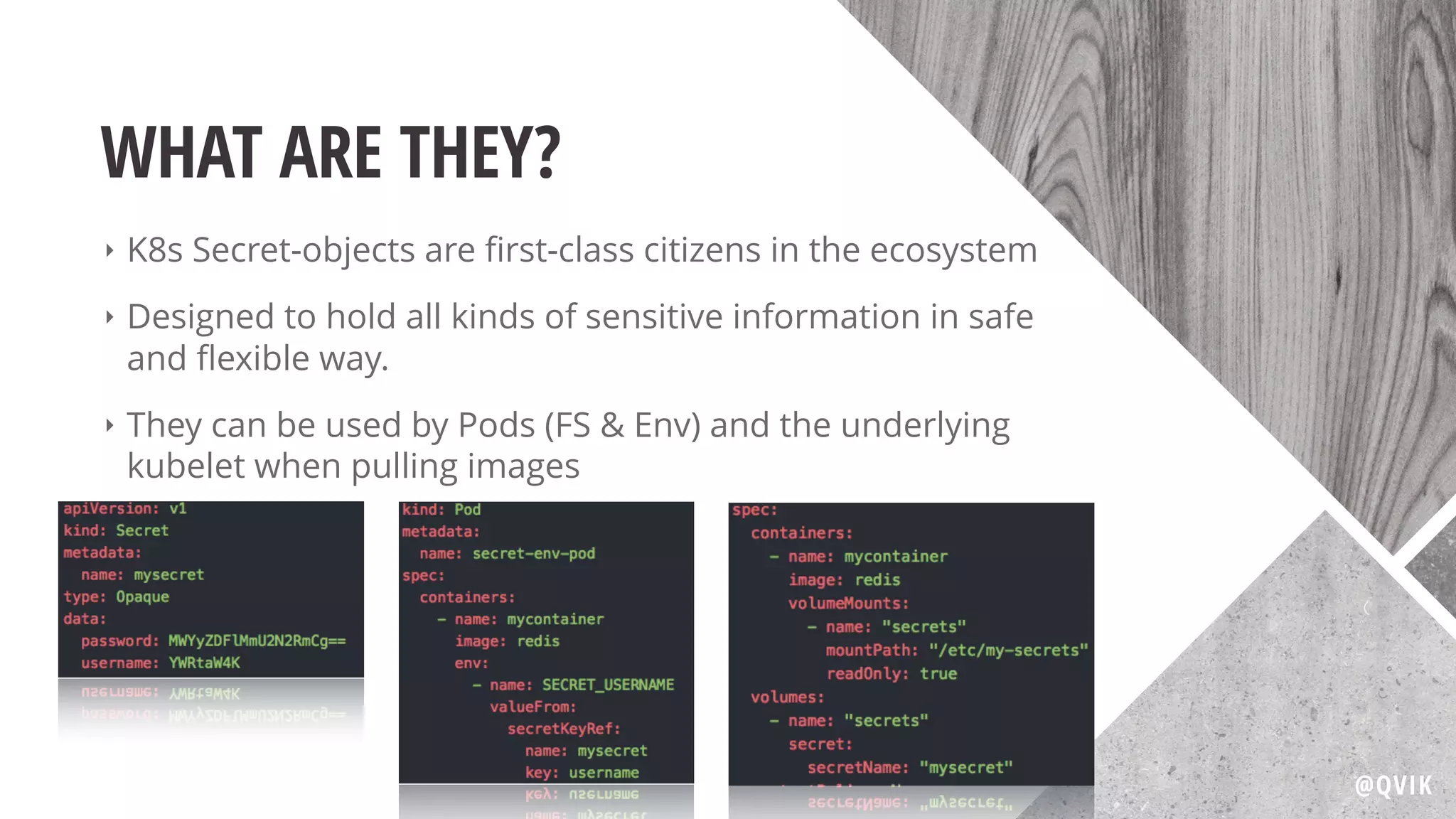 WHAT ARE THEY?
‣ K8s Secret-objects are ﬁrst-class citizens in the ecosystem
‣ Designed to hold all kinds of sensitive information in safe
and ﬂexible way.
‣ They can be used by Pods (FS & Env) and the underlying
kubelet when pulling images
@QVIK
 
