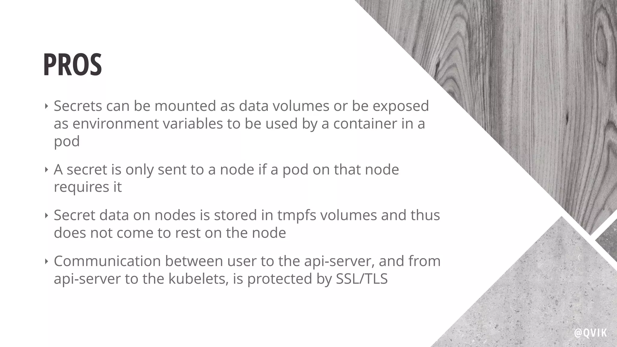 PROS
‣ Secrets can be mounted as data volumes or be exposed
as environment variables to be used by a container in a
pod
‣ A secret is only sent to a node if a pod on that node
requires it
‣ Secret data on nodes is stored in tmpfs volumes and thus
does not come to rest on the node
‣ Communication between user to the api-server, and from
api-server to the kubelets, is protected by SSL/TLS
@QVIK
 