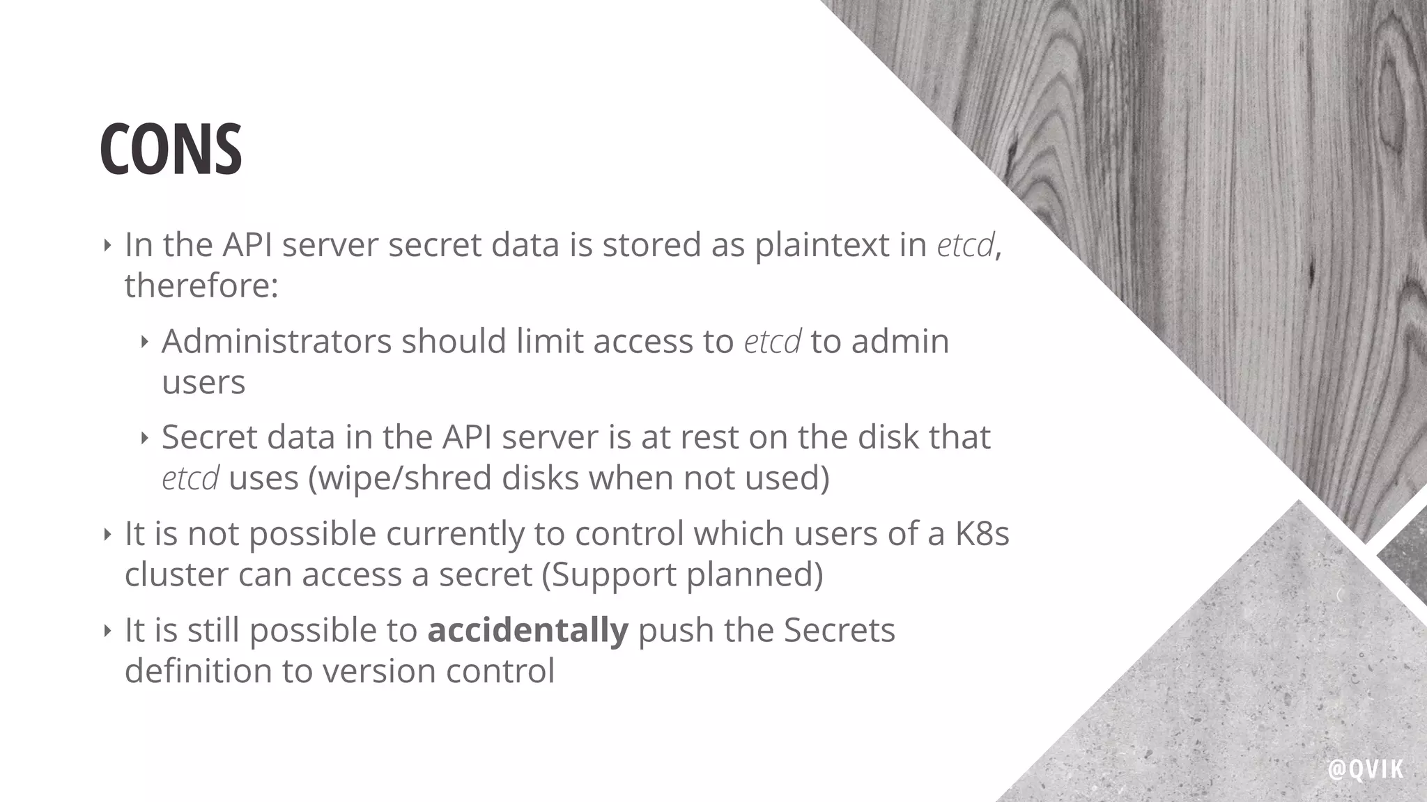 CONS
‣ In the API server secret data is stored as plaintext in etcd,
therefore:
‣ Administrators should limit access to etcd to admin
users
‣ Secret data in the API server is at rest on the disk that
etcd uses (wipe/shred disks when not used)
‣ It is not possible currently to control which users of a K8s
cluster can access a secret (Support planned)
‣ It is still possible to accidentally push the Secrets
deﬁnition to version control
@QVIK
 