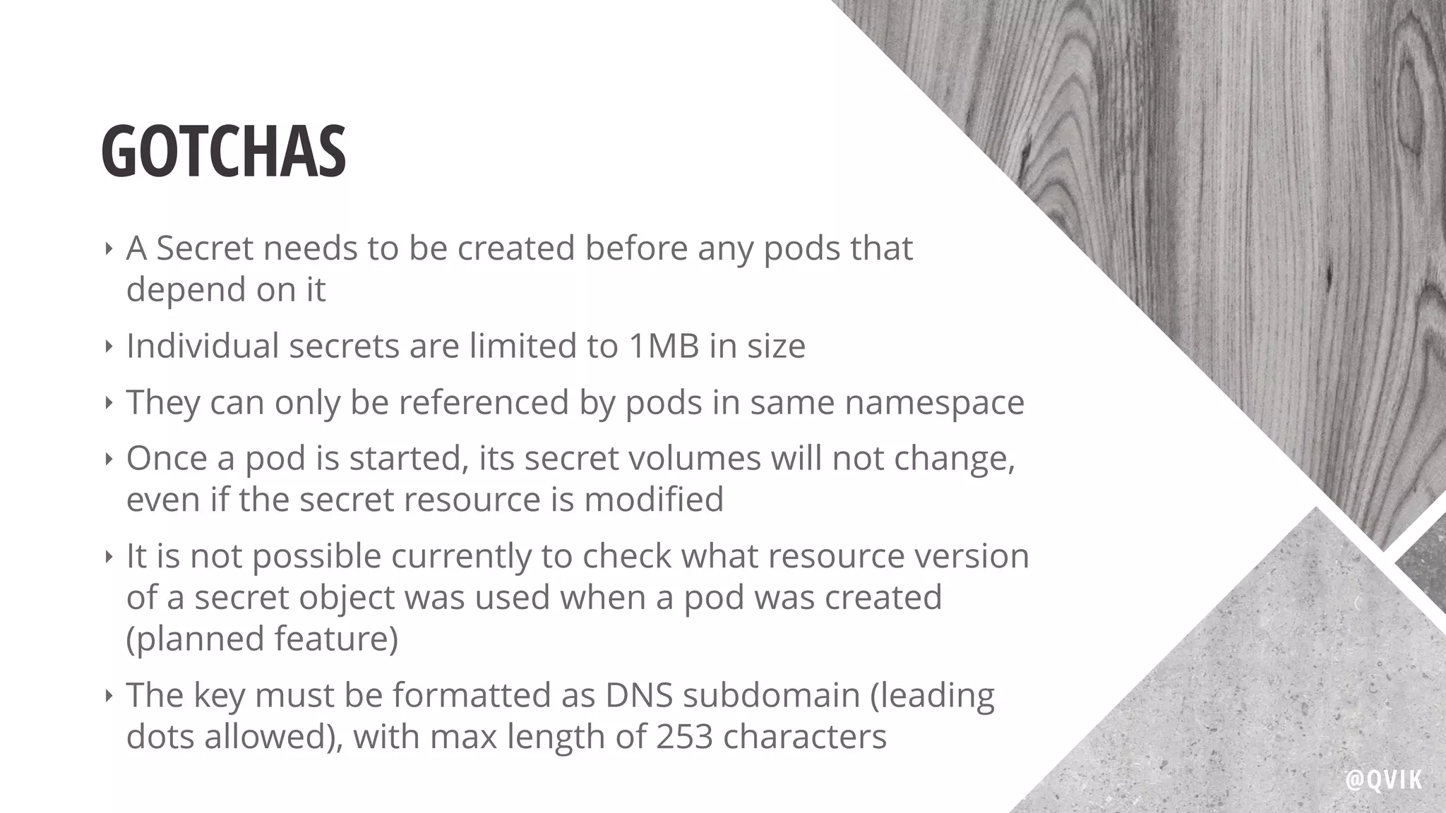 GOTCHAS
‣ A Secret needs to be created before any pods that
depend on it
‣ Individual secrets are limited to 1MB in size
‣ They can only be referenced by pods in same namespace
‣ Once a pod is started, its secret volumes will not change,
even if the secret resource is modiﬁed
‣ It is not possible currently to check what resource version
of a secret object was used when a pod was created
(planned feature)
‣ The key must be formatted as DNS subdomain (leading
dots allowed), with max length of 253 characters
@QVIK
 