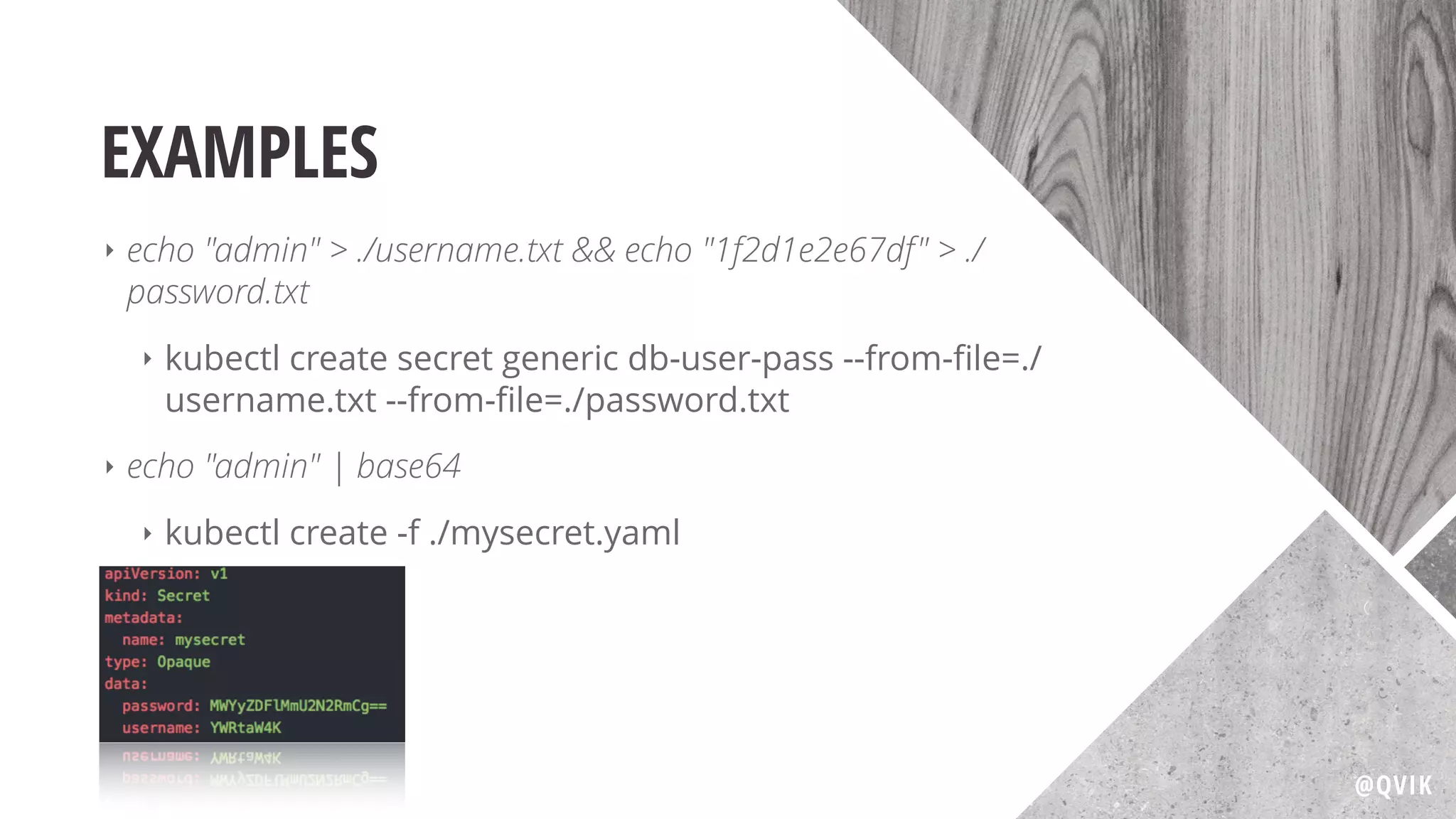 EXAMPLES
‣ echo "admin" > ./username.txt && echo "1f2d1e2e67df" > ./
password.txt
‣ kubectl create secret generic db-user-pass --from-ﬁle=./
username.txt --from-ﬁle=./password.txt
‣ echo "admin" | base64
‣ kubectl create -f ./mysecret.yaml
@QVIK
 