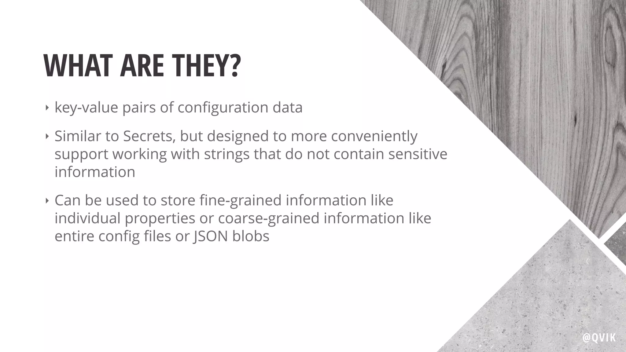 WHAT ARE THEY?
‣ key-value pairs of conﬁguration data
‣ Similar to Secrets, but designed to more conveniently
support working with strings that do not contain sensitive
information
‣ Can be used to store ﬁne-grained information like
individual properties or coarse-grained information like
entire conﬁg ﬁles or JSON blobs
@QVIK
 