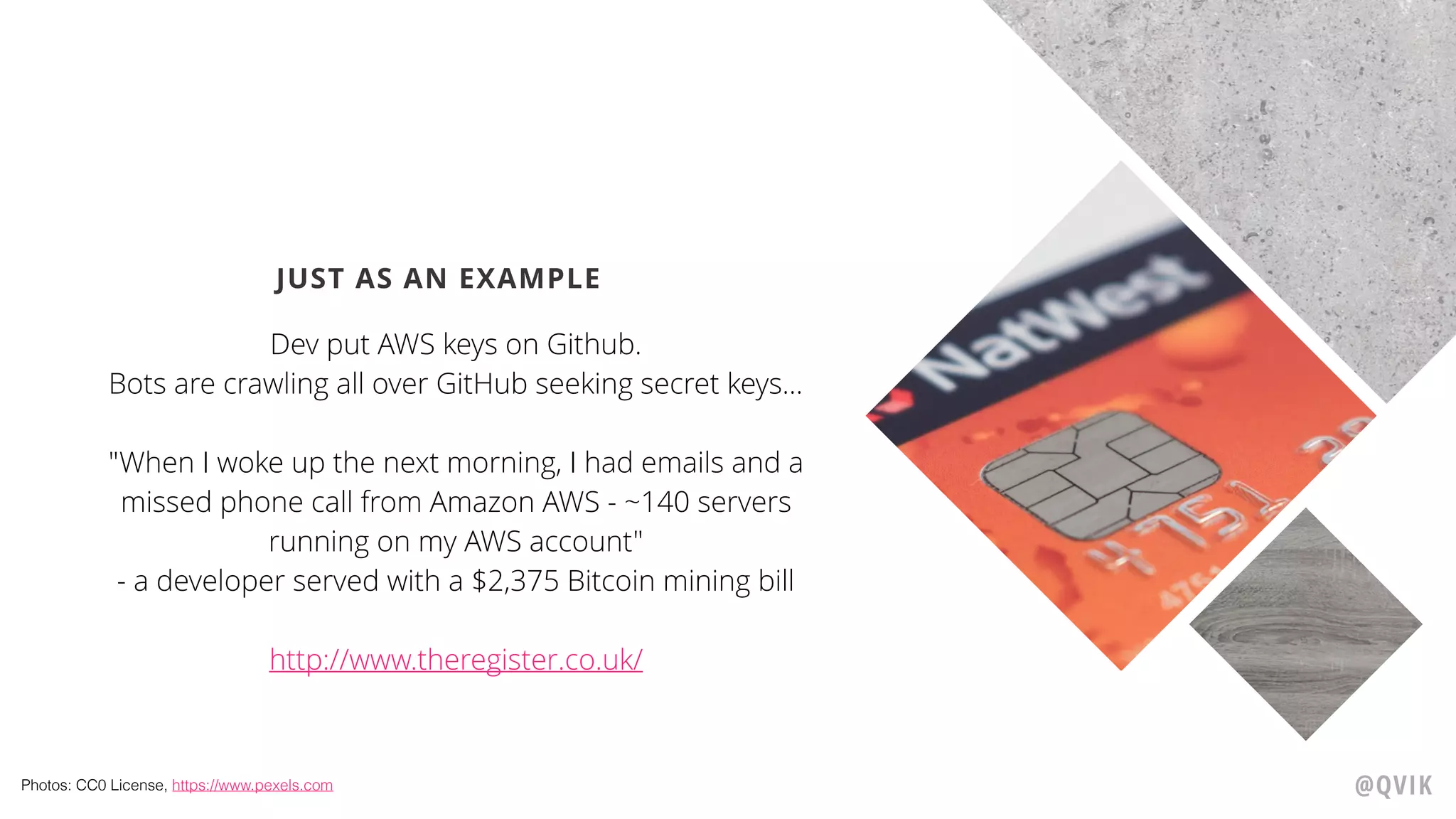 JUST AS AN EXAMPLE
Dev put AWS keys on Github.
Bots are crawling all over GitHub seeking secret keys…
"When I woke up the next morning, I had emails and a
missed phone call from Amazon AWS - ~140 servers
running on my AWS account"
- a developer served with a $2,375 Bitcoin mining bill
http://www.theregister.co.uk/
@QVIKPhotos: CC0 License, https://www.pexels.com
 