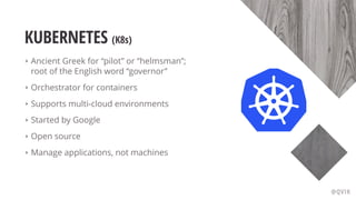 KUBERNETES (K8s)
‣ Ancient Greek for “pilot” or “helmsman”;
root of the English word “governor”
‣ Orchestrator for containers
‣ Supports multi-cloud environments
‣ Started by Google
‣ Open source
‣ Manage applications, not machines
@QVIK
 