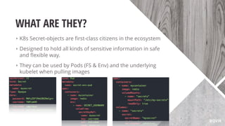 WHAT ARE THEY?
‣ K8s Secret-objects are ﬁrst-class citizens in the ecosystem
‣ Designed to hold all kinds of sensitive information in safe
and ﬂexible way.
‣ They can be used by Pods (FS & Env) and the underlying
kubelet when pulling images
@QVIK
 