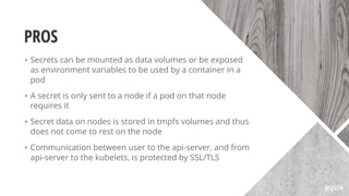 PROS
‣ Secrets can be mounted as data volumes or be exposed
as environment variables to be used by a container in a
pod
‣ A secret is only sent to a node if a pod on that node
requires it
‣ Secret data on nodes is stored in tmpfs volumes and thus
does not come to rest on the node
‣ Communication between user to the api-server, and from
api-server to the kubelets, is protected by SSL/TLS
@QVIK
 