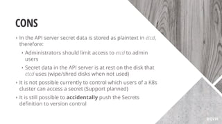 CONS
‣ In the API server secret data is stored as plaintext in etcd,
therefore:
‣ Administrators should limit access to etcd to admin
users
‣ Secret data in the API server is at rest on the disk that
etcd uses (wipe/shred disks when not used)
‣ It is not possible currently to control which users of a K8s
cluster can access a secret (Support planned)
‣ It is still possible to accidentally push the Secrets
deﬁnition to version control
@QVIK
 