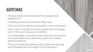 GOTCHAS
‣ A Secret needs to be created before any pods that
depend on it
‣ Individual secrets are limited to 1MB in size
‣ They can only be referenced by pods in same namespace
‣ Once a pod is started, its secret volumes will not change,
even if the secret resource is modiﬁed
‣ It is not possible currently to check what resource version
of a secret object was used when a pod was created
(planned feature)
‣ The key must be formatted as DNS subdomain (leading
dots allowed), with max length of 253 characters
@QVIK
 