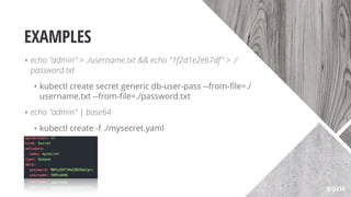 EXAMPLES
‣ echo "admin" > ./username.txt && echo "1f2d1e2e67df" > ./
password.txt
‣ kubectl create secret generic db-user-pass --from-ﬁle=./
username.txt --from-ﬁle=./password.txt
‣ echo "admin" | base64
‣ kubectl create -f ./mysecret.yaml
@QVIK
 