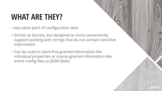 WHAT ARE THEY?
‣ key-value pairs of conﬁguration data
‣ Similar to Secrets, but designed to more conveniently
support working with strings that do not contain sensitive
information
‣ Can be used to store ﬁne-grained information like
individual properties or coarse-grained information like
entire conﬁg ﬁles or JSON blobs
@QVIK
 