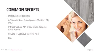 COMMON SECRETS
‣ Database credentials
‣ API credentials & endpoints (Twitter, FB,
etc.)
‣ Infrastructure API credentials (Google,
AWS, Azure)
‣ Private (TLS) Keys (careful here)
‣ Etc.
@QVIKPhotos: CC0 License, https://www.pexels.com
 