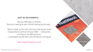JUST AS AN EXAMPLE
Dev put AWS keys on Github.
Bots are crawling all over GitHub seeking secret keys…
"When I woke up the next morning, I had emails and a
missed phone call from Amazon AWS - ~140 servers
running on my AWS account"
- a developer served with a $2,375 Bitcoin mining bill
http://www.theregister.co.uk/
@QVIKPhotos: CC0 License, https://www.pexels.com
 