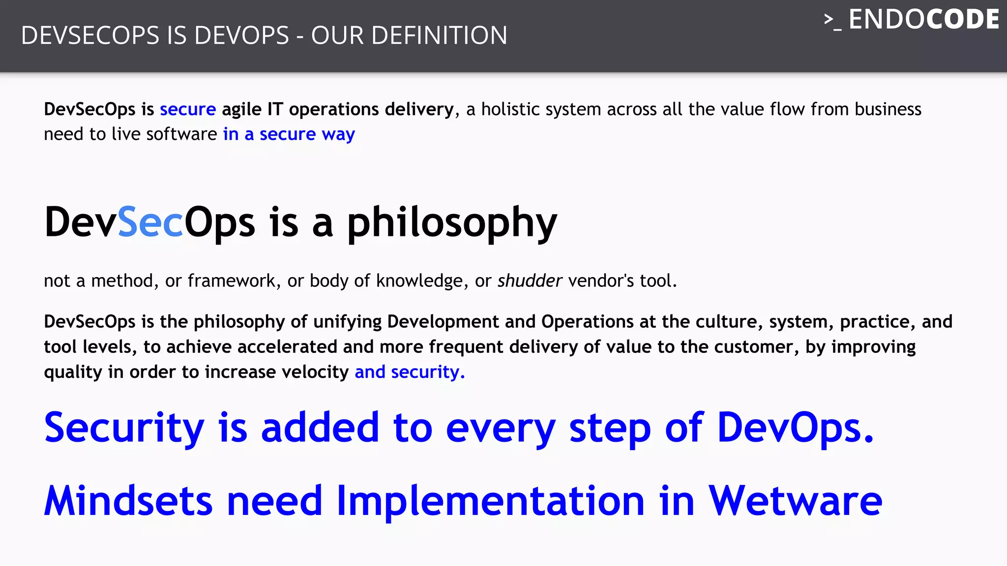 DEVSECOPS IS DEVOPS - OUR DEFINITION
DevSecOps is secure agile IT operations delivery, a holistic system across all the value flow from business
need to live software in a secure way
DevSecOps is a philosophy
not a method, or framework, or body of knowledge, or shudder vendor's tool.
DevSecOps is the philosophy of unifying Development and Operations at the culture, system, practice, and
tool levels, to achieve accelerated and more frequent delivery of value to the customer, by improving
quality in order to increase velocity and security.
Security is added to every step of DevOps.
Mindsets need Implementation in Wetware
 