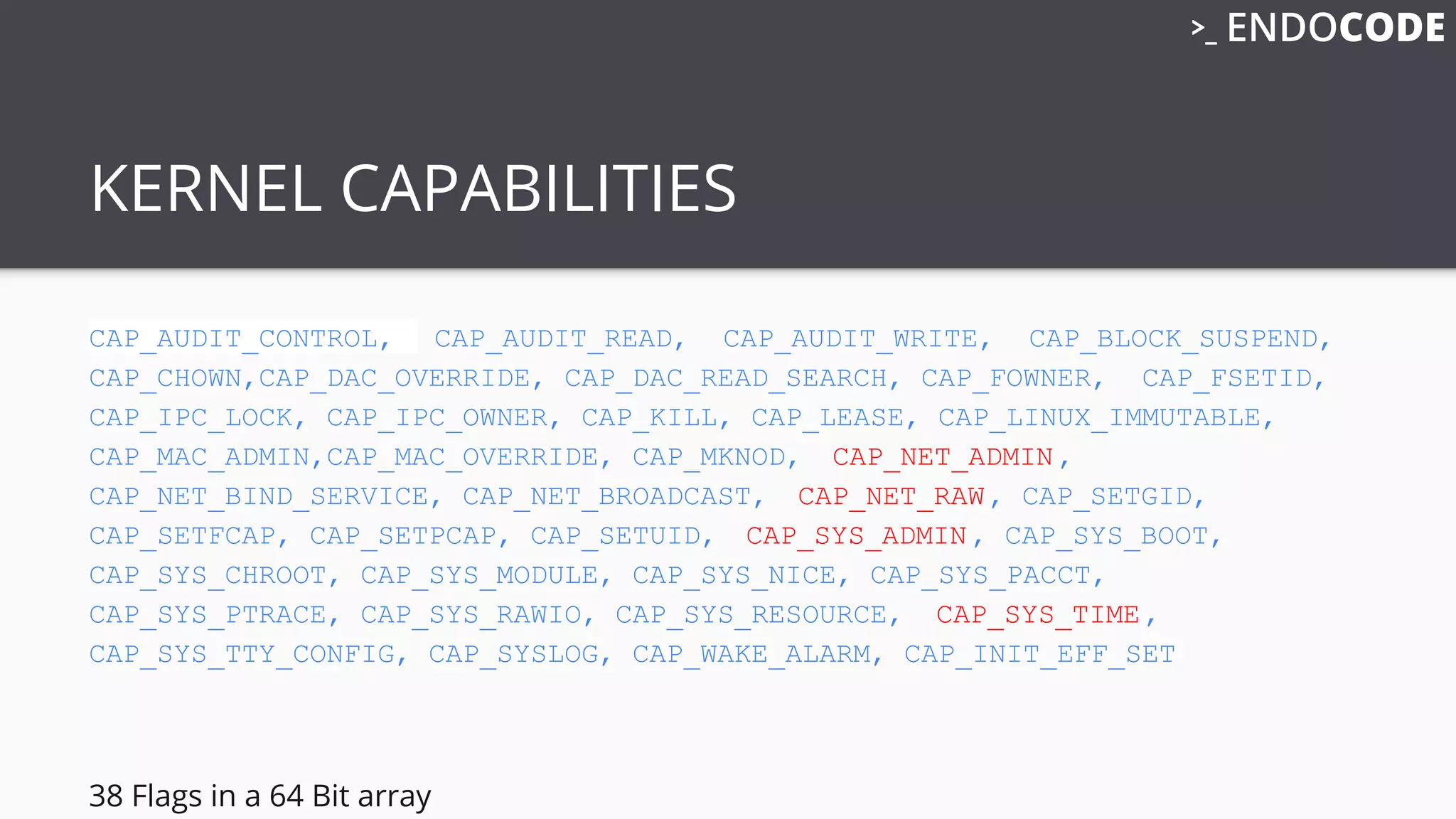 KERNEL CAPABILITIES
CAP_AUDIT_CONTROL, CAP_AUDIT_READ, CAP_AUDIT_WRITE, CAP_BLOCK_SUSPEND,
CAP_CHOWN,CAP_DAC_OVERRIDE, CAP_DAC_READ_SEARCH, CAP_FOWNER, CAP_FSETID,
CAP_IPC_LOCK, CAP_IPC_OWNER, CAP_KILL, CAP_LEASE, CAP_LINUX_IMMUTABLE,
CAP_MAC_ADMIN,CAP_MAC_OVERRIDE, CAP_MKNOD, CAP_NET_ADMIN,
CAP_NET_BIND_SERVICE, CAP_NET_BROADCAST, CAP_NET_RAW, CAP_SETGID,
CAP_SETFCAP, CAP_SETPCAP, CAP_SETUID, CAP_SYS_ADMIN, CAP_SYS_BOOT,
CAP_SYS_CHROOT, CAP_SYS_MODULE, CAP_SYS_NICE, CAP_SYS_PACCT,
CAP_SYS_PTRACE, CAP_SYS_RAWIO, CAP_SYS_RESOURCE, CAP_SYS_TIME,
CAP_SYS_TTY_CONFIG, CAP_SYSLOG, CAP_WAKE_ALARM, CAP_INIT_EFF_SET
38 Flags in a 64 Bit array
 