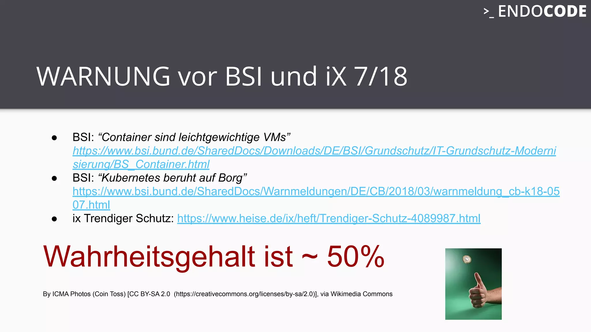 WARNUNG vor BSI und iX 7/18
● BSI: “Container sind leichtgewichtige VMs”
https://www.bsi.bund.de/SharedDocs/Downloads/DE/BSI/Grundschutz/IT-Grundschutz-Moderni
sierung/BS_Container.html
● BSI: “Kubernetes beruht auf Borg”
https://www.bsi.bund.de/SharedDocs/Warnmeldungen/DE/CB/2018/03/warnmeldung_cb-k18-05
07.html
● ix Trendiger Schutz: https://www.heise.de/ix/heft/Trendiger-Schutz-4089987.html
Wahrheitsgehalt ist ~ 50%
By ICMA Photos (Coin Toss) [CC BY-SA 2.0 (https://creativecommons.org/licenses/by-sa/2.0)], via Wikimedia Commons
 