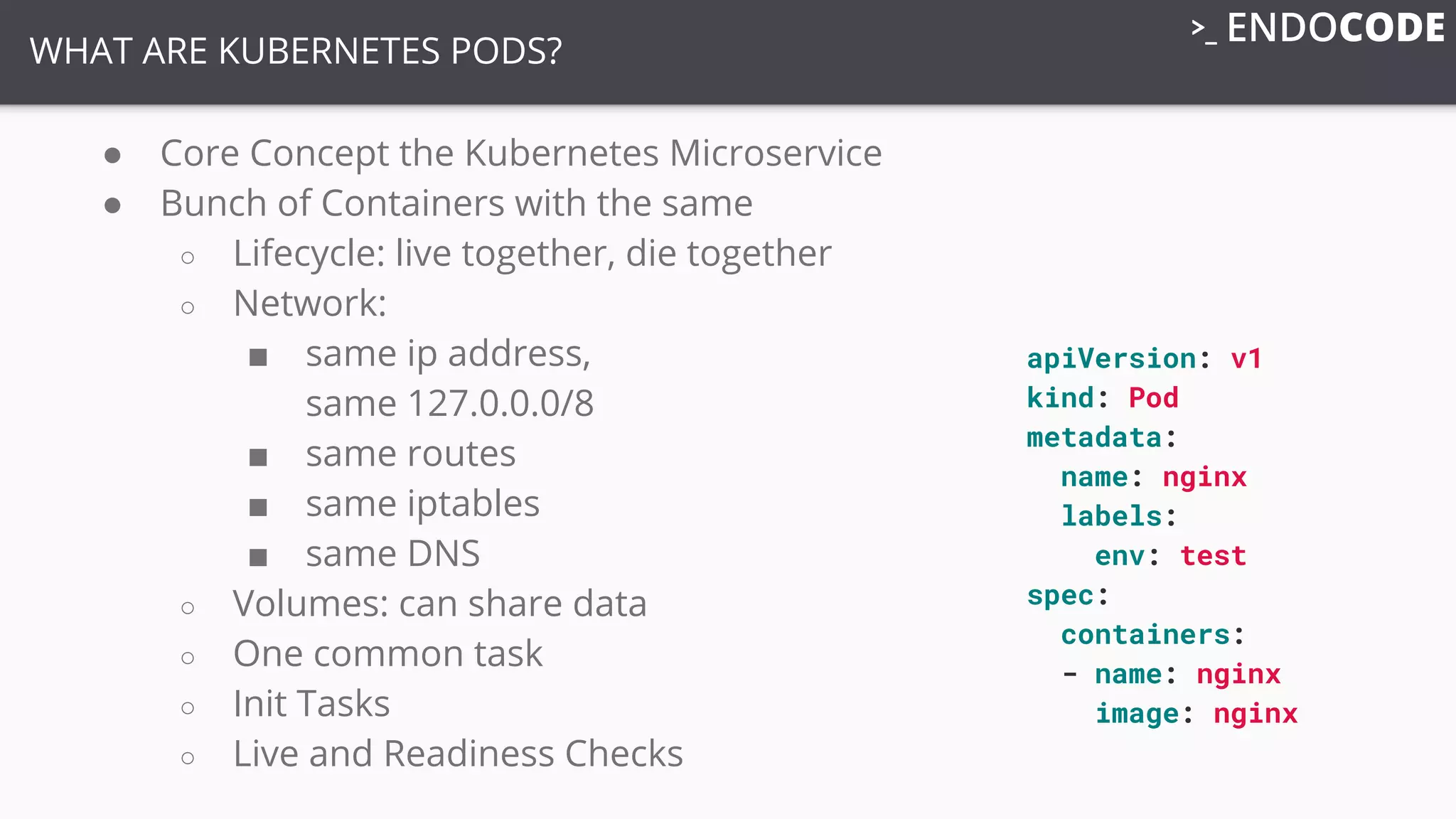 WHAT ARE KUBERNETES PODS?
● Core Concept the Kubernetes Microservice
● Bunch of Containers with the same
○ Lifecycle: live together, die together
○ Network:
■ same ip address,
same 127.0.0.0/8
■ same routes
■ same iptables
■ same DNS
○ Volumes: can share data
○ One common task
○ Init Tasks
○ Live and Readiness Checks
apiVersion: v1
kind: Pod
metadata:
name: nginx
labels:
env: test
spec:
containers:
- name: nginx
image: nginx
 
